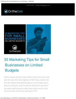 35 Marketing Tips for Small Businesses on Limited Budgets - OnTheGrid
http://onthegridagency.com/2016/01/35-marketing-tips-for-small-businesses/[2/26/16, 1:33:03 PM]
	
35 Marketing Tips for Small
Businesses on Limited
Budgets
There's a reason why they initially called the internet the world wide
web. Our super information highway is HUGE! Today, everyone has
their own website, blog, Facebook page, etc. It is no longer easy to
stand out among the crowd. So while the old business proverb of
You have to spend money to make money may be true, for many
small businesses and startups, spending A LOT of
1.425.922.3210 | hello@onthegridagency.com

 