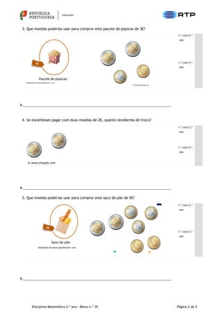Disciplina Matemática 2.º ano - Bloco n.º 35 Página 2 de 2
3. Que moedas poderias usar para comprar este pacote de pipocas de 3€?
1.º ciclo/2.º
ano
1.º ciclo/2.º
ano
R.____________________________________________________________________________________
4. Se escolhesses pagar com duas moedas de 2€, quanto receberias de troco?
1.º ciclo/2.º
ano
1.º ciclo/2.º
ano
R.____________________________________________________________________________________
5. Que moedas poderias usar para comprar este saco de pão de 5€?
1.º ciclo/2.º
ano
1.º ciclo/2.º
ano
R.____________________________________________________________________________________
In www.freepik.com
 