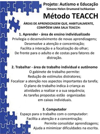 Projeto: Autismo e Educação
Simone Helen Drumond Ischkanian
Método TEACCH
1. Aprender - área de ensino individualizado
Privilegia o desenvolvimento de novas aprendizagens;
Desenvolve a atenção e concentração;
Facilita a interação e a focalização do olhar;
De frente para o adulto e de costas para fatores de
distração.
2. Trabalhar - área de trabalho individual e autônomo
O gabinete de trabalho permite:
Redução de estímulos distratores;
Focalizar a atenção nos aspectos importantes da tarefa;
O plano de trabalho indica à criança as
atividades a realizar e a sua sequência;
As tarefas propostas estão organizadas
em caixas individuais.
3. Computador
Espaço para o trabalho com o computador:
Facilita a atenção e a concentração;
Permite consolidar aprendizagens;
Ajuda a minimizar dificuldades na escrita.
ÁREAS DE APRENDIZAGEM QUE, HABITUALMENTE,
COMPÕEM UMA SALA TEACCH:
 