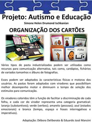 Projeto: Autismo e Educação
Simone Helen Drumond Ischkanian
ORGANIZAÇÃO DOS CARTÕES
Vários tipos de pasta industrializadas podem ser utilizadas como
recursos para comunicação alternativa, tais como, cardápios, fichários
de variados tamanhos e álbuns de fotografias.
Esses podem ser adaptados às características físicas e motoras dos
usuários. As pastas foram adaptadas com viradores que possibilitam
melhor desempenho motor e diminuem o tempo de seleção dos
estímulos para comunicação.
Os viradores coloridos têm a função de facilitar a discriminação de cada
folha, e cada cor do virador representa uma categoria gramatical:
laranja (substantivos); verde (verbos); amarelo (pessoas); azul (estados
emocionais) e branca (tempo, espaço e frases interrogativas e
imperativas).
Adaptação: Débora Deliberato & Eduardo José Manzini
 