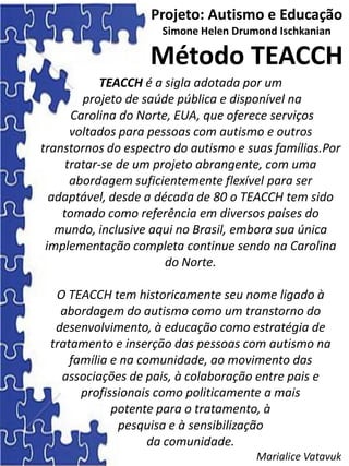 TEACCH é a sigla adotada por um
projeto de saúde pública e disponível na
Carolina do Norte, EUA, que oferece serviços
voltados para pessoas com autismo e outros
transtornos do espectro do autismo e suas famílias.Por
tratar-se de um projeto abrangente, com uma
abordagem suficientemente flexível para ser
adaptável, desde a década de 80 o TEACCH tem sido
tomado como referência em diversos países do
mundo, inclusive aqui no Brasil, embora sua única
implementação completa continue sendo na Carolina
do Norte.
O TEACCH tem historicamente seu nome ligado à
abordagem do autismo como um transtorno do
desenvolvimento, à educação como estratégia de
tratamento e inserção das pessoas com autismo na
família e na comunidade, ao movimento das
associações de pais, à colaboração entre pais e
profissionais como politicamente a mais
potente para o tratamento, à
pesquisa e à sensibilização
da comunidade.
Marialice Vatavuk
Projeto: Autismo e Educação
Simone Helen Drumond Ischkanian
Método TEACCH
 
