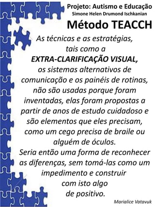 As técnicas e as estratégias,
tais como a
EXTRA-CLARIFICAÇÃO VISUAL,
os sistemas alternativos de
comunicação e os painéis de rotinas,
não são usadas porque foram
inventadas, elas foram propostas a
partir de anos de estudo cuidadoso e
são elementos que eles precisam,
como um cego precisa de braile ou
alguém de óculos.
Seria então uma forma de reconhecer
as diferenças, sem tomá-las como um
impedimento e construir
com isto algo
de positivo.
Marialice Vatavuk
Projeto: Autismo e Educação
Simone Helen Drumond Ischkanian
Método TEACCH
 