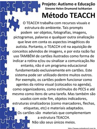 O TEACCH trabalha com recursos visuais e
estrutura do ambiente. Tais prompts
podem ser objetos, fotografias, imagens,
pictogramas, palavras e qualquer outra sinalização
que leve em conta os aspectos imagéticos do
autista. Portanto, o TEACCH crê na aquisição de
conceitos advindos de imagens, e por esta razão faz
uso TAMBÉM de cartões ilustrados como forma de
indicar a rotina e/ou ou sinalizar a comunicação.No
entanto, não é um programa educacional
fundamentado exclusivamente em cartões. Este
sistema pode ser utilizado dentre muitos outros.
Por exemplo, os cartões podem funcionar como
agentes da rotina visual (colocados na agenda),
como organizadores, como estímulos do PECS e até
mesmo como itens de uma tarefa. Mas também são
usados com este fim, objetos indicadores,
estruturas sinalizadoras (como marcadores, flechas,
etiquetas, etc) e materiais adaptados.
Os cartões são materiais que complementam
a estrutura TEACCH.
Não são seus únicos meios.
Projeto: Autismo e Educação
Simone Helen Drumond Ischkanian
Método TEACCH
 