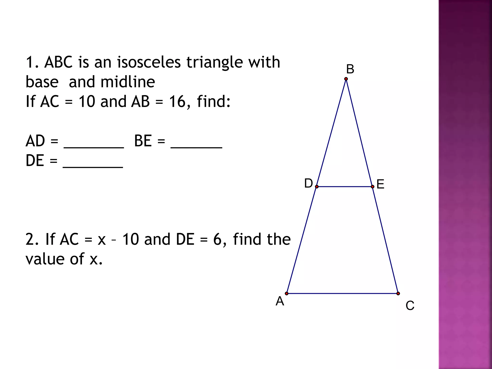 1. ABC is an isosceles triangle with
base and midline
If AC = 10 and AB = 16, find:
AD = _______ BE = ______
DE = _______
2. If AC = x – 10 and DE = 6, find the
value of x.
E
D
A
B
C
 