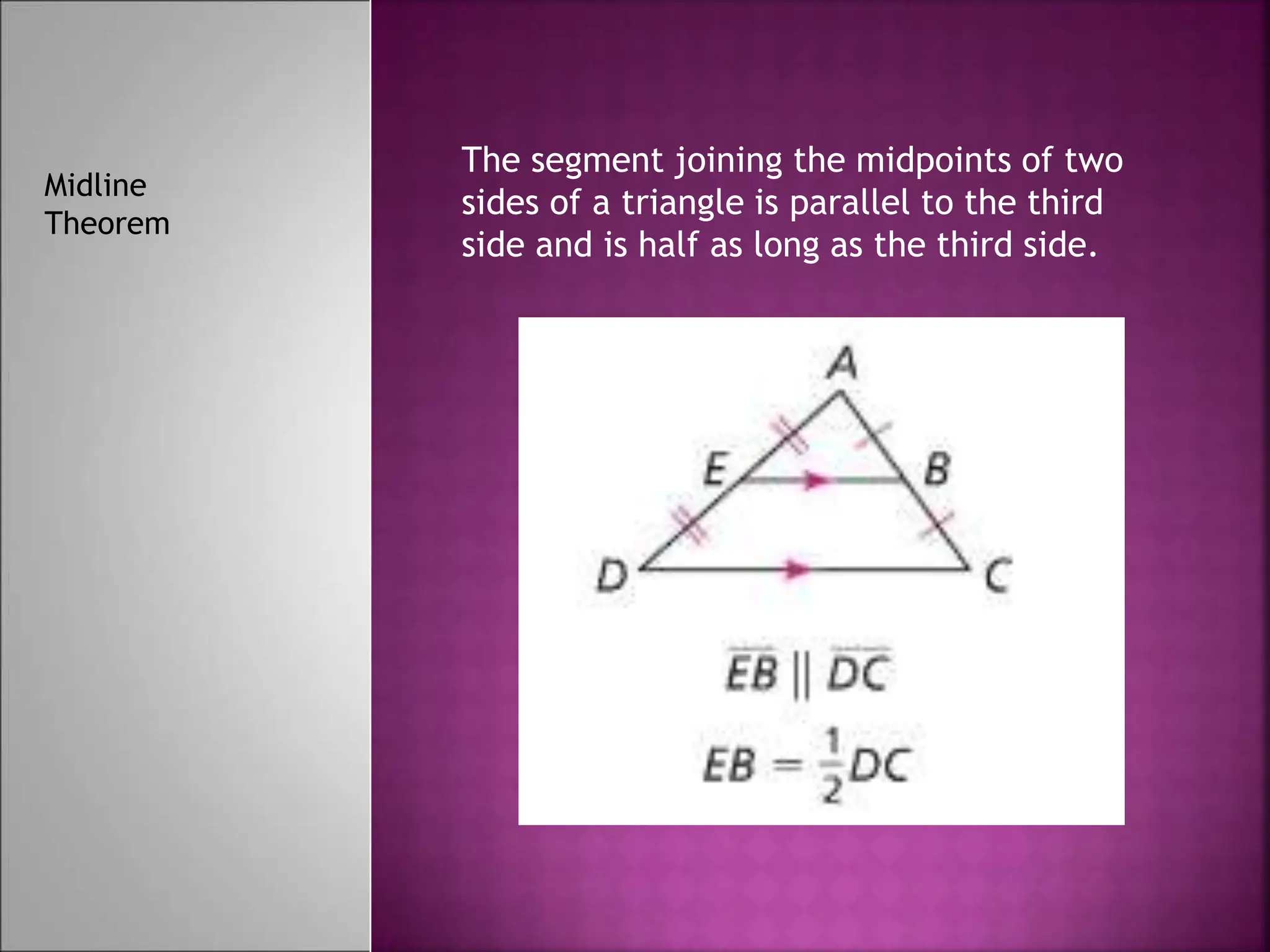 The segment joining the midpoints of two
sides of a triangle is parallel to the third
side and is half as long as the third side.
Midline
Theorem
 