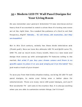 35+ Modern LED TV Wall Panel Designs for
Your Living Room
Do you remember your granny’s television? It was enormous and so
heavy that if we wanted to watch a show then it’s tuning was never
set at the right time. You needed the patience of a God to set that
frequency…Right? ​Hahaha… Ya old times…old memories…but they
are beautiful!
But in this 21st century, nobody has those kinda televisions sets
(Thank god!). Now we have the ultimate LED TV and QLED curve TV,
UHD TV, and so much more. Every month, there is a new style and
design that comes up with unimaginable TV features rolling in the
market. ​But what if you buy your dream screen and there is no
specific space to place it or you just simply put it on the table? You
just made a hash of your dream!
To save you from that kinda situation today, we bring 35 LED TV wall
panel designs, to make your living area a better place for
entertainment. There are many more LED panel designs, and you’ll
find wonderful TV unit sets in the market. But, it is always exciting
when you are able to customize certain things. Isn’t it true?
 