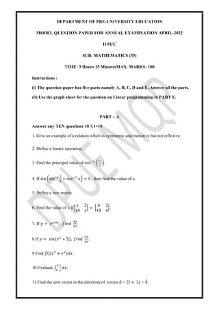 DEPARTMENT OF PRE-UNIVERSITY EDUCATION
MODEL QUESTION PAPER FOR ANNUAL EXAMINATION APRIL-2022
II PUC
SUB: MATHEMATICS (35)
TIME: 3 Hours 15 MinutesMAX. MARKS: 100
Instructions :
(i) The question paper has five parts namely A, B, C, D and E. Answer all the parts.
(ii) Use the graph sheet for the question on Linear programming in PART E.
PART – A
Answer any TEN questions 10 X1=10
1. Give an example of a relation which is symmetric and transitive but not reflexive.
2. Define a binary operation.
3. Find the principal value of cos .
4. If sin sin + cos 𝑥 = 1 , then find the value of x.
5. Define a row matrix.
6. Find the value of x if
𝑥 2
18 𝑥
=
6 2
18 6
.
7. If 𝑦 = 𝑒 , 𝑓𝑖𝑛𝑑 .
8.If 𝑦 = 𝑠𝑖𝑛(𝑥 + 5), 𝑓𝑖𝑛𝑑 .
9.Find ∫(2𝑥 + 𝑒 )𝑑𝑥.
10.Evaluate ∫ 𝑑𝑥.
11.Find the unit vector in the direction of vector 𝑎
⃗ = 2𝚤̂ + 3𝚥̂ + 𝑘.
 