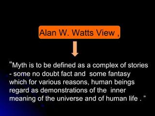 Alan W. Watts View ,

“Myth is to be defined as a complex of stories
- some no doubt fact and some fantasy
which for various reasons, human beings
regard as demonstrations of the inner
meaning of the universe and of human life . ”

 