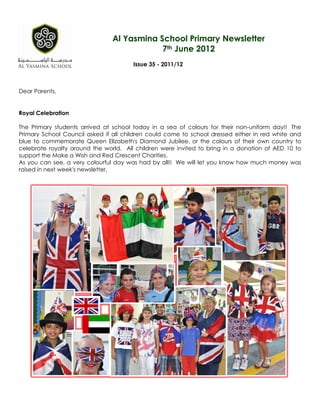 Al Yasmina School Primary Newsletter
                                            7th June 2012
                                       Issue 35 - 2011/12



Dear Parents,


Royal Celebration

The Primary students arrived at school today in a sea of colours for their non-uniform day!! The
Primary School Council asked if all children could come to school dressed either in red white and
blue to commemorate Queen Elizabeth's Diamond Jubilee, or the colours of their own country to
celebrate royalty around the world. All children were invited to bring in a donation of AED 10 to
support the Make a Wish and Red Crescent Charities.
As you can see, a very colourful day was had by all!! We will let you know how much money was
raised in next week's newsletter.
 