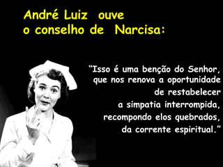 André Luiz ouve
o conselho de Narcisa:
“Isso é uma benção do Senhor,
que nos renova a oportunidade
de restabelecer
a simpatia interrompida,
recompondo elos quebrados,
da corrente espiritual.”
 
