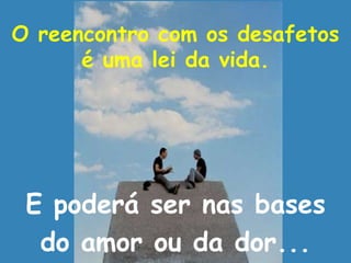 O reencontro com os desafetos
é uma lei da vida.
E poderá ser nas bases
do amor ou da dor...
 