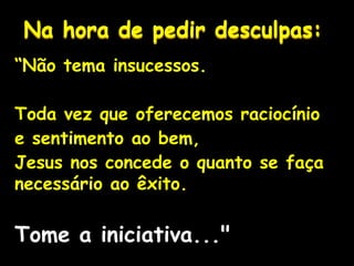 Na hora de pedir desculpas:
“Não tema insucessos.
Toda vez que oferecemos raciocínio
e sentimento ao bem,
Jesus nos concede o quanto se faça
necessário ao êxito.
Tome a iniciativa..."
 