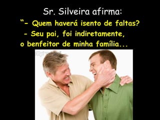 Sr. Silveira afirma:
“- Quem haverá isento de faltas?
- Seu pai, foi indiretamente,
o benfeitor de minha família...
 