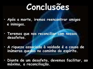 Conclusões
• Após a morte, iremos reencontrar amigos
e inimigos.
• Teremos que nos reconciliar com nossos
desafetos.
• A riqueza associada à vaidade é a causa de
inúmeras quedas no caminho do espírito.
• Diante de um desafeto, devemos facilitar, ao
máximo, a reconciliação.
 