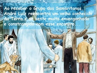 Ao receber o Grupo dos Samaritanos,
André Luiz reencontra um velho conhecido
da Terra e se sente muito envergonhado
e constrangido com esse encontro...
 
