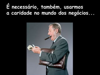 É necessário, também, usarmos
a caridade no mundo dos negócios...
 