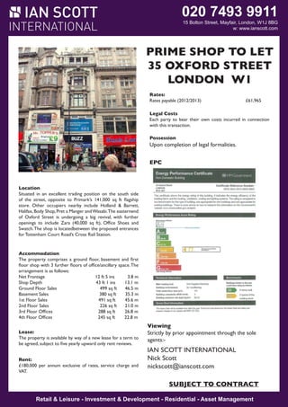 020 7493 9911

15 Bolton Street, Mayfair, London, W1J 8BG
W1J 8BG
w: www.ianscott.com

M SHOP W1
PRIME AYFAIR TO LET
35 OXFORD STREET
CORNER S W1
LONDON HOP
LEASE FOR SALE

Rates:
Rates payable (2012/2013)

£61,965

11-12
LANSDOWNE ROW

Legal Costs
Each party to bear their own costs incurred in connection
with this transaction.
Possession

Upon completion of legal formalities.
Location:

The premises occupy a very prominent corner position at the junction of Lansdowne Row and
EPC
Fitzmaurice Place. Lansdowne Row is a popular pedestrianized thoroughfare, linking Berkeley Street to
Curzon Street. Nearby occupiers include The Lansdowne Club, The Color Company, Lola’s,
Derek Spivack Opticians, Cards Galore, Leban Eats, Baku Bistro and Itsu.

Location
Situated in an excellent tradingbenefits from the south side with a double window onto Lansdowne Row. The arrangement is
Accommodation: The unit position on dual frontages
of the street, opposite to Primark’s 141,000 sq ft flagship
as follows:
store. Other occupiers nearby include Holland & Barrett,
Halifax, Body Shop, Pret a Manger and Wasabi.The easternend
Net frontage:
23 ft 5 in
7.2 m
of Oxford Street is undergoing a big revival, with further
Return frontage: ft), Office8 Shoesins
ft 7 and
2.7 m
openings to include Zara (40,000 sq
Ground Floor:
308 sq ft
28.6 sq m
Swatch. The shop is locatedbetween the proposed entrances
Lower Ground Floor:
224 sq ft
20.8 sq m
for Tottenham Court Road’s Cross Rail Station.
Sub Basement:
270 sq ft
25 sq m
Lease:
Accommodation The property is held on a lease to expire 24th August 2014, subject to no further rent reviews. The lease
The property comprises contracted floor, basement and and Tenant Act, benefitting from full rights of renewal.
is a ground inside the Landlord first
floor shop with 3 further floors of office/ancillary space. The
arrangement is as follows:
Rent:
£44,200 per annumft 5 ins
Net Frontage
12 exclusive of rates, service charge and VAT.
3.8 m
Shop Depth
43 ft 1 ins
13.1 m
Premium:
Ground Floor Sales Premium offers are invited for our client’s valuable leasehold interest, fixtures and fittings.
499 sq ft
46.5 m
Basement Sales
380 sq ft
35.3 m
1st Floor Sales
491 sq ft£38,250 m
45.6
Rates:
Rateable Value
2nd Floor Sales
226 sq £17,518.50
21.0 m
Rates Payable (2013/14) ft
3rd Floor Offices
288 sq ft
26.8 m
4th Floor Offices
245 sq ft
22.8 m
Viewing:
Strictly by prior appointment through the Landlord’s sole agents.

Viewing

Lease:
Strictly by prior appointment through the
The property is availableIAN SCOTT INTERNATIONAL
by way of a new lease for a term to
agents:be agreed, subject to five yearly upward only rent reviews.
Nick Scott
IAN SCOTT INTERNATIONAL
Rent:
nickscott@ianscott.com
£180,000 per annum exclusive of rates, service charge and
SUBJECT TO CONTRACT
VAT.

sole

Nick Scott
nickscott@ianscott.com

SUBJECT TO CONTRACT

SUBJECT TO CONTRACT
Retail & Leisure Investment & Development Residential Asset Management
Retail & Leisure - -Investment & Development - -Residential - -Asset Management

 