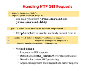 Handling HTTP GET Requests
– Use data types from javax.servlet and
javax.servlet.http
– HttpServlet has useful methods, inherit from it
– Method doGet
• Responds to GET requests
• Default action: BAD_REQUEST error (file not found)
• Override for custom GET processing
• Arguments represent client request and server response
3 import javax.servlet.*;
4 import javax.servlet.http.*;
7 public class HTTPGetServlet extends HttpServlet {
8 public void doGet( HttpServletRequest request,
9 HttpServletResponse response )
10 throws ServletException, IOException
 