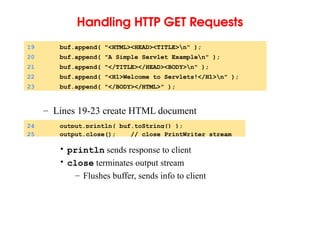 Handling HTTP GET Requests
– Lines 19-23 create HTML document
• println sends response to client
• close terminates output stream
– Flushes buffer, sends info to client
19 buf.append( "<HTML><HEAD><TITLE>n" );
20 buf.append( "A Simple Servlet Examplen" );
21 buf.append( "</TITLE></HEAD><BODY>n" );
22 buf.append( "<H1>Welcome to Servlets!</H1>n" );
23 buf.append( "</BODY></HTML>" );
24 output.println( buf.toString() );
25 output.close(); // close PrintWriter stream
 