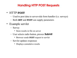 Handling HTTP POST Requests
• HTTP POST
– Used to post data to server-side form handler (i.e. surveys)
– Both GET and POST can supply parameters
• Example servlet
– Survey
• Store results in file on server
– User selects radio button, presses Submit
• Browser sends POST request to servlet
– Servlet updates responses
• Displays cumulative results
 