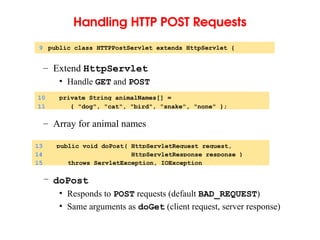 Handling HTTP POST Requests
– Extend HttpServlet
• Handle GET and POST
– Array for animal names
– doPost
• Responds to POST requests (default BAD_REQUEST)
• Same arguments as doGet (client request, server response)
9 public class HTTPPostServlet extends HttpServlet {
10 private String animalNames[] =
11 { "dog", "cat", "bird", "snake", "none" };
13 public void doPost( HttpServletRequest request,
14 HttpServletResponse response )
15 throws ServletException, IOException
 
