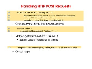 Handling HTTP POST Requests
– Open survey.txt, load animals array
– Method getParameter( name )
• Returns value of parameter as a string
– Content type
18 File f = new File( "survey.txt" );
23 ObjectInputStream input = new ObjectInputStream(
24 new FileInputStream( f ) );
26 animals = (int []) input.readObject();
40 String value =
41 request.getParameter( "animal" );
64 response.setContentType( "text/html" ); // content type
 
