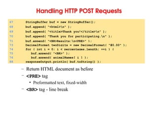 Handling HTTP POST Requests
– Return HTML document as before
– <PRE> tag
• Preformatted text, fixed-width
– <BR> tag - line break
67 StringBuffer buf = new StringBuffer();
68 buf.append( "<html>n" );
69 buf.append( "<title>Thank you!</title>n" );
70 buf.append( "Thank you for participating.n" );
71 buf.append( "<BR>Results:n<PRE>" );
73 DecimalFormat twoDigits = new DecimalFormat( "#0.00" );
74 for ( int i = 0; i < percentages.length; ++i ) {
75 buf.append( "<BR>" );
76 buf.append( animalNames[ i ] );
88 responseOutput.println( buf.toString() );
 