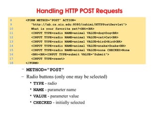 Handling HTTP POST Requests
– METHOD="POST"
– Radio buttons (only one may be selected)
• TYPE - radio
• NAME - parameter name
• VALUE - parameter value
• CHECKED - initially selected
8 <FORM METHOD="POST" ACTION=
9 "http://lab.cs.siu.edu:8080/rahimi/HTTPPostServlet">
10 What is your favorite pet?<BR><BR>
11 <INPUT TYPE=radio NAME=animal VALUE=dog>Dog<BR>
12 <INPUT TYPE=radio NAME=animal VALUE=cat>Cat<BR>
13 <INPUT TYPE=radio NAME=animal VALUE=bird>Bird<BR>
14 <INPUT TYPE=radio NAME=animal VALUE=snake>Snake<BR>
15 <INPUT TYPE=radio NAME=animal VALUE=none CHECKED>None
16 <BR><BR><INPUT TYPE=submit VALUE="Submit">
17 <INPUT TYPE=reset>
18 </FORM>
 