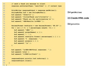 2.4 getWriter
2.5 Create HTML code
2.6 println
63 // send a thank you message to client
64 response.setContentType( "text/html" ); // content type
65
66 PrintWriter responseOutput = response.getWriter();
67 StringBuffer buf = new StringBuffer();
68 buf.append( "<html>n" );
69 buf.append( "<title>Thank you!</title>n" );
70 buf.append( "Thank you for participating.n" );
71 buf.append( "<BR>Results:n<PRE>" );
72
73 DecimalFormat twoDigits = new DecimalFormat( "#0.00" );
74 for ( int i = 0; i < percentages.length; ++i ) {
75 buf.append( "<BR>" );
76 buf.append( animalNames[ i ] );
77 buf.append( ": " );
78 buf.append( twoDigits.format( percentages[ i ] ) );
79 buf.append( "% responses: " );
80 buf.append( animals[ i ] );
81 buf.append( "n" );
82 }
83
84 buf.append( "n<BR><BR>Total responses: " );
85 buf.append( total );
86 buf.append( "</PRE>n</html>" );
87
88 responseOutput.println( buf.toString() );
89 responseOutput.close();
90 }
91 }
 
