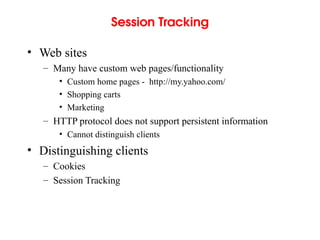 Session Tracking
• Web sites
– Many have custom web pages/functionality
• Custom home pages - http://my.yahoo.com/
• Shopping carts
• Marketing
– HTTP protocol does not support persistent information
• Cannot distinguish clients
• Distinguishing clients
– Cookies
– Session Tracking
 
