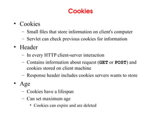 Cookies
• Cookies
– Small files that store information on client's computer
– Servlet can check previous cookies for information
• Header
– In every HTTP client-server interaction
– Contains information about request (GET or POST) and
cookies stored on client machine
– Response header includes cookies servers wants to store
• Age
– Cookies have a lifespan
– Can set maximum age
• Cookies can expire and are deleted
 