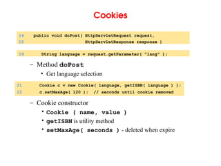 Cookies
– Method doPost
• Get language selection
– Cookie constructor
• Cookie ( name, value )
• getISBN is utility method
• setMaxAge( seconds ) - deleted when expire
14 public void doPost( HttpServletRequest request,
15 HttpServletResponse response )
19 String language = request.getParameter( "lang" );
21 Cookie c = new Cookie( language, getISBN( language ) );
22 c.setMaxAge( 120 ); // seconds until cookie removed
 