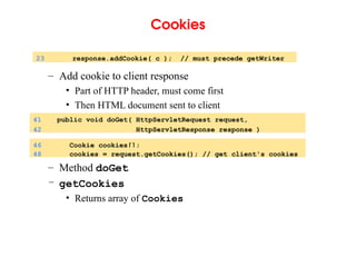 Cookies
– Add cookie to client response
• Part of HTTP header, must come first
• Then HTML document sent to client
– Method doGet
– getCookies
• Returns array of Cookies
23 response.addCookie( c ); // must precede getWriter
41 public void doGet( HttpServletRequest request,
42 HttpServletResponse response )
46 Cookie cookies[];
48 cookies = request.getCookies(); // get client's cookies
 