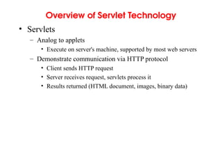 Overview of Servlet Technology
• Servlets
– Analog to applets
• Execute on server's machine, supported by most web servers
– Demonstrate communication via HTTP protocol
• Client sends HTTP request
• Server receives request, servlets process it
• Results returned (HTML document, images, binary data)
 