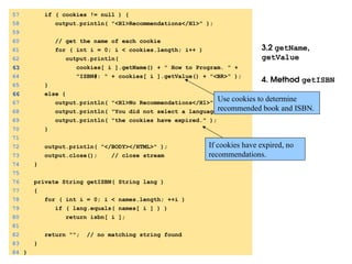 3.2 getName,
getValue
4. Method getISBN
57 if ( cookies != null ) {
58 output.println( "<H1>Recommendations</H1>" );
59
60 // get the name of each cookie
61 for ( int i = 0; i < cookies.length; i++ )
62 output.println(
63
63 cookies[ i ].getName() + " How to Program. " +
64 "ISBN#: " + cookies[ i ].getValue() + "<BR>" );
65 }
66
66 else {
67 output.println( "<H1>No Recommendations</H1>" );
68 output.println( "You did not select a language or" );
69 output.println( "the cookies have expired." );
70 }
71
72 output.println( "</BODY></HTML>" );
73 output.close(); // close stream
74 }
75
76 private String getISBN( String lang )
77 {
78 for ( int i = 0; i < names.length; ++i )
79 if ( lang.equals( names[ i ] ) )
80 return isbn[ i ];
81
82 return ""; // no matching string found
83 }
84 }
Use cookies to determine
recommended book and ISBN.
If cookies have expired, no
recommendations.
 