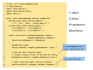 1. import
2. doPost
2.1 getSession
2.2 putValue
1 // Fig. 19.13: SessionExample.java
2 // Using sessions.
3 import javax.servlet.*;
4 import javax.servlet.http.*;
5 import java.io.*;
6
7 public class SessionExample extends HttpServlet {
8 private final static String names[] =
9 { "C", "C++", "Java", "Visual Basic 6" };
10 private final static String isbn[] = {
11 "0-13-226119-7", "0-13-528910-6",
12 "0-13-012507-5", "0-13-528910-6" };
13
14 public void doPost( HttpServletRequest request,
15 HttpServletResponse response )
16 throws ServletException, IOException
17 {
18 PrintWriter output;
19 String language = request.getParameter( "lang" );
20
21 // Get the user's session object.
22 // Create a session (true) if one does not exist.
23
23 HttpSession session = request.getSession( true );
24
25 // add a value for user's choice to session
26
26 session.putValue( language, getISBN( language ) );
27
Load HttpSession if
exists, create if does not.
Set name/value pair.
 