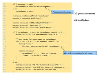 3.2 getValueNames
3.3 getValue
57 if ( session != null )
58
58 valueNames = session.getValueNames();
59 else
60 valueNames = null;
61
62 response.setContentType( "text/html" );
63 output = response.getWriter();
64
65 output.println( "<HTML><HEAD><TITLE>" );
66 output.println( "Sessions II" );
67 output.println( "</TITLE></HEAD><BODY>" );
68
69 if ( valueNames != null && valueNames.length != 0 ) {
70 output.println( "<H1>Recommendations</H1>" );
71
72 // get value for each name in valueNames
73 for ( int i = 0; i < valueNames.length; i++ ) {
74 String value =
75
75 (String) session.getValue( valueNames[ i ] );
76
77 output.println(
78 valueNames[ i ] + " How to Program. " +
79 "ISBN#: " + value + "<BR>" );
80 }
81 }
82 else {
83 output.println( "<H1>No Recommendations</H1>" );
84 output.println( "You did not select a language or" );
85 output.println( "the session has expired." );
86 }
Put names into array.
Get value associated with name.
 