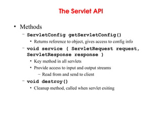The Servlet API
• Methods
– ServletConfig getServletConfig()
• Returns reference to object, gives access to config info
– void service ( ServletRequest request,
ServletResponse response )
• Key method in all servlets
• Provide access to input and output streams
– Read from and send to client
– void destroy()
• Cleanup method, called when servlet exiting
 