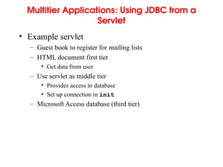 Multitier Applications: Using JDBC from a
Servlet
• Example servlet
– Guest book to register for mailing lists
– HTML document first tier
• Get data from user
– Use servlet as middle tier
• Provides access to database
• Set up connection in init
– Microsoft Access database (third tier)
 