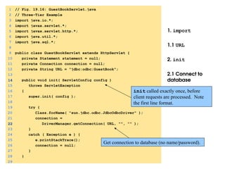 1. import
1.1 URL
2. init
2.1 Connect to
database
1 // Fig. 19.16: GuestBookServlet.java
2 // Three-Tier Example
3 import java.io.*;
4 import javax.servlet.*;
5 import javax.servlet.http.*;
6 import java.util.*;
7 import java.sql.*;
8
9 public class GuestBookServlet extends HttpServlet {
10 private Statement statement = null;
11 private Connection connection = null;
12 private String URL = "jdbc:odbc:GuestBook";
13
14
14 public void init( ServletConfig config )
15 throws ServletException
16 {
17 super.init( config );
18
19 try {
20 Class.forName( "sun.jdbc.odbc.JdbcOdbcDriver" );
21 connection =
22
22 DriverManager.getConnection( URL, "", "" );
23 }
24 catch ( Exception e ) {
25 e.printStackTrace();
26 connection = null;
27 }
28 }
29
Get connection to database (no name/password).
init called exactly once, before
client requests are processed. Note
the first line format.
 