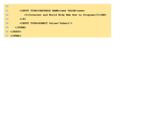 30
31 <INPUT TYPE=CHECKBOX NAME=iwww VALUE=iwww>
32 <I>Internet and World Wide Web How to Program</I><BR>
33 </P>
34 <INPUT TYPE=SUBMIT Value="Submit">
35 </FORM>
36 </BODY>
37 </HTML>
 