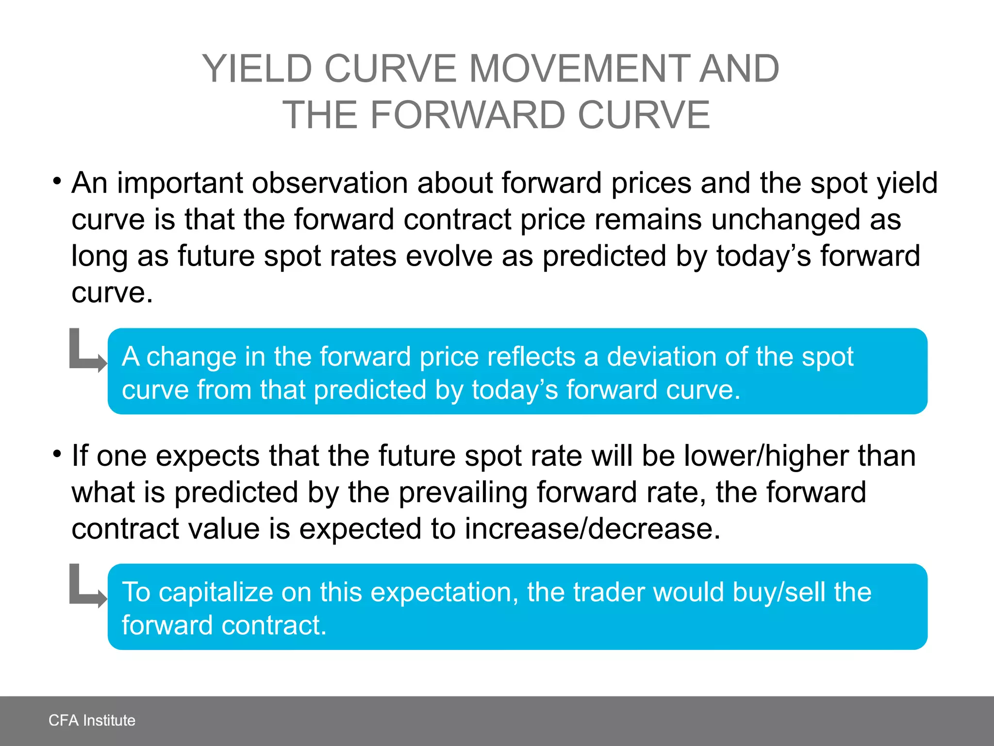 YIELD CURVE MOVEMENT AND
THE FORWARD CURVE
• An important observation about forward prices and the spot yield
curve is that the forward contract price remains unchanged as
long as future spot rates evolve as predicted by today’s forward
curve.
• If one expects that the future spot rate will be lower/higher than
what is predicted by the prevailing forward rate, the forward
contract value is expected to increase/decrease.
A change in the forward price reflects a deviation of the spot
curve from that predicted by today’s forward curve.
To capitalize on this expectation, the trader would buy/sell the
forward contract.
 