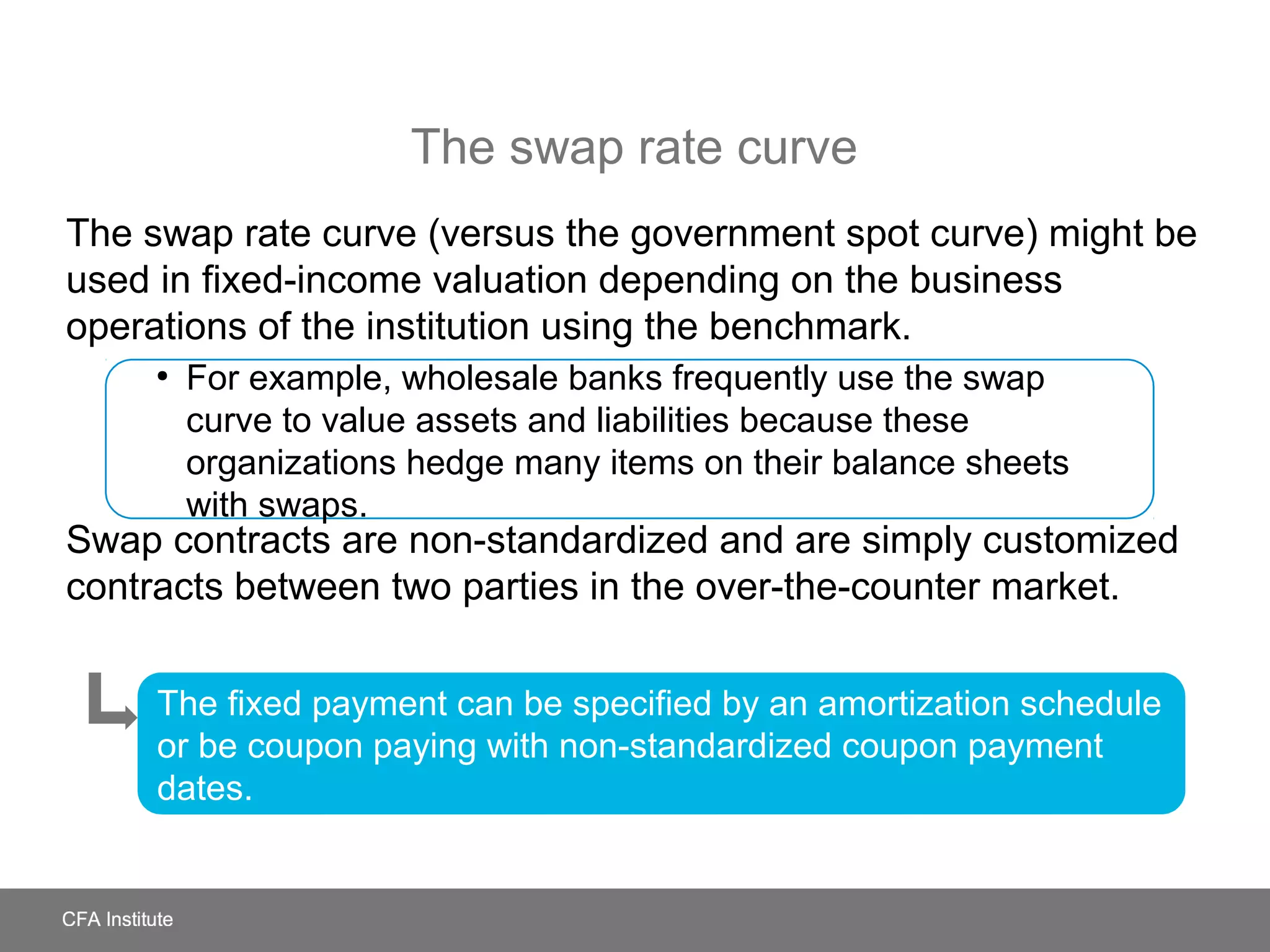 The swap rate curve
The swap rate curve (versus the government spot curve) might be
used in fixed-income valuation depending on the business
operations of the institution using the benchmark.
Swap contracts are non-standardized and are simply customized
contracts between two parties in the over-the-counter market.
●
For example, wholesale banks frequently use the swap
curve to value assets and liabilities because these
organizations hedge many items on their balance sheets
with swaps.
The fixed payment can be specified by an amortization schedule
or be coupon paying with non-standardized coupon payment
dates.
 