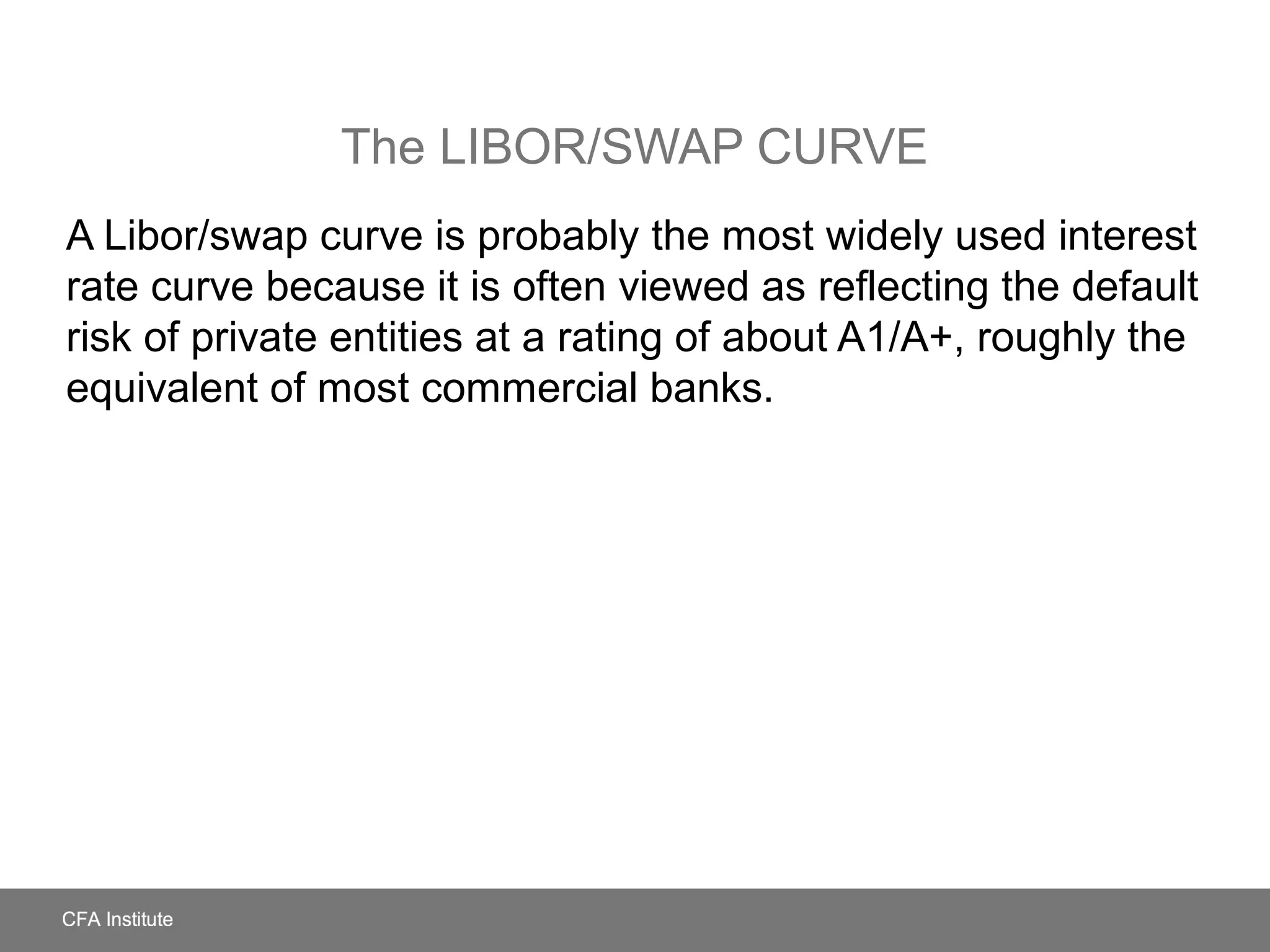 The LIBOR/SWAP CURVE
A Libor/swap curve is probably the most widely used interest
rate curve because it is often viewed as reflecting the default
risk of private entities at a rating of about A1/A+, roughly the
equivalent of most commercial banks.
 