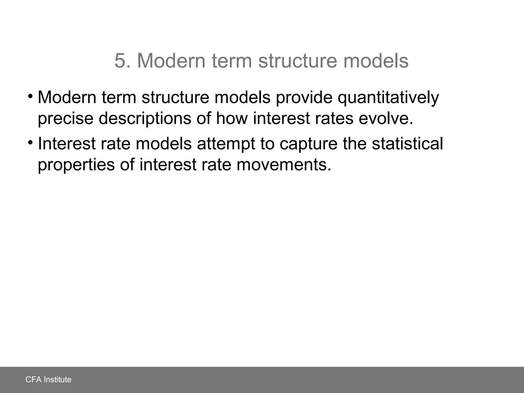 5. Modern term structure models
• Modern term structure models provide quantitatively
precise descriptions of how interest rates evolve.
• Interest rate models attempt to capture the statistical
properties of interest rate movements.
 
