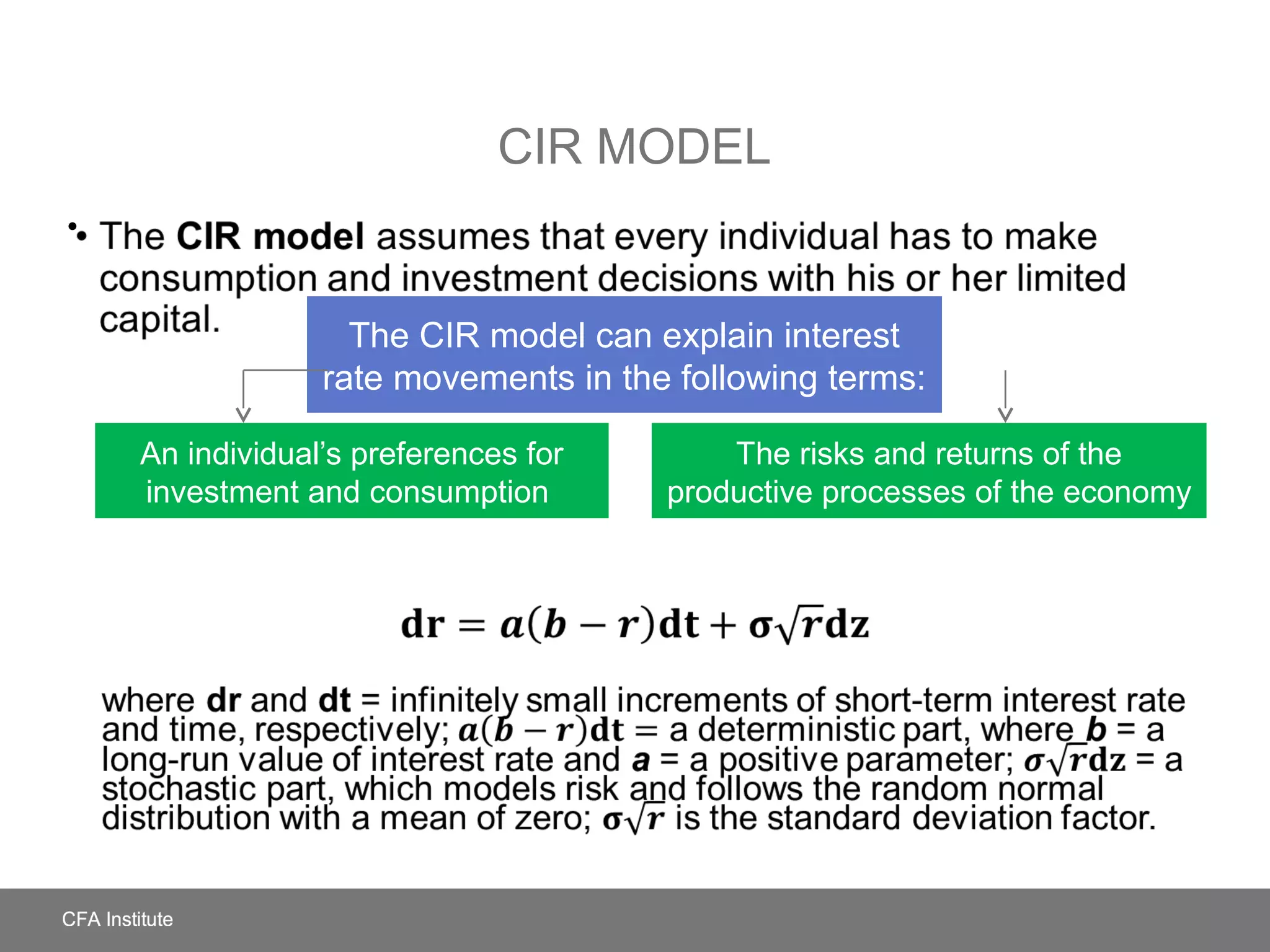 CIR MODEL
• The CIR model assumes that every individual has to make
consumption and investment decisions with his or her limited capital.
where dr and dt = infinitely small increments of short-term interest rate and
time, respectively; a deterministic part, where b = a long-run value of interest
rate and a = a positive parameter; = a stochastic part, which models risk and
follows the random normal distribution with a mean of zero; is the standard
deviation factor.
•
An individual’s preferences for
investment and consumption
The risks and returns of the
productive processes of the economy
The CIR model can explain interest
rate movements in the following terms:
 