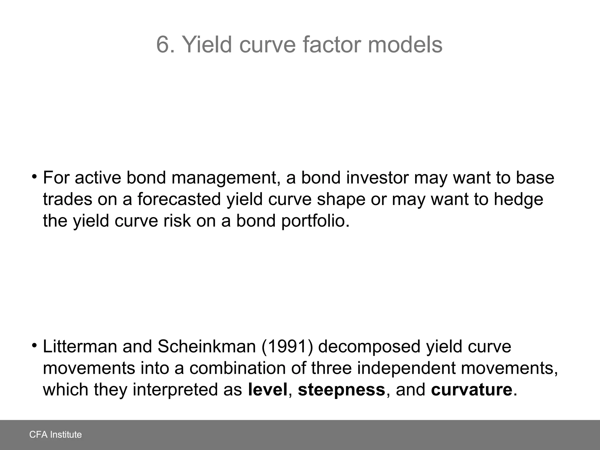 6. Yield curve factor models
• For active bond management, a bond investor may want to base
trades on a forecasted yield curve shape or may want to hedge
the yield curve risk on a bond portfolio.
• Litterman and Scheinkman (1991) decomposed yield curve
movements into a combination of three independent movements,
which they interpreted as level, steepness, and curvature.
 