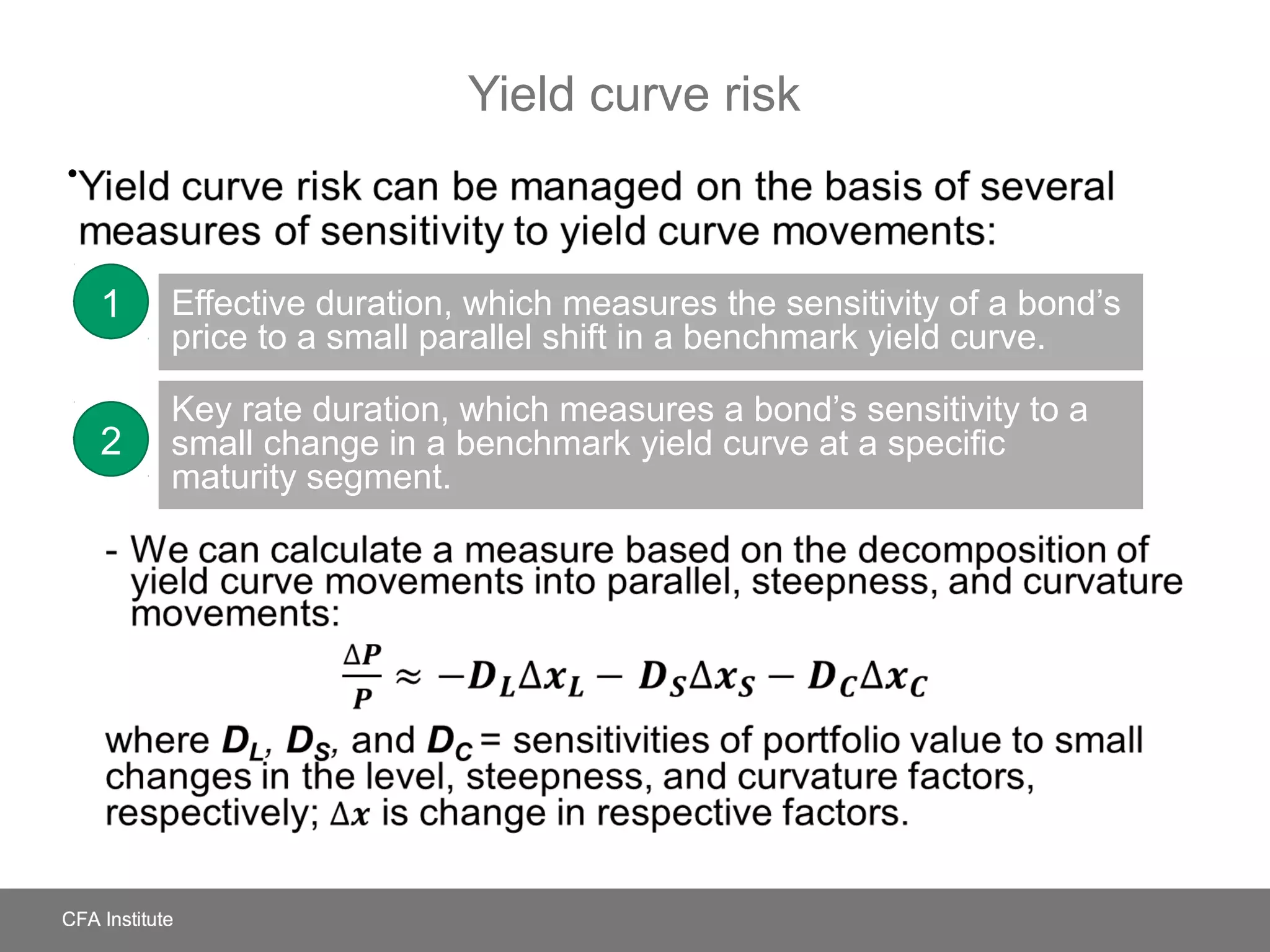 Yield curve risk
Yield curve risk can be managed on the basis of several measures
of sensitivity to yield curve movements:
- We can calculate a measure based on the decomposition of yield curve
movements into parallel, steepness, and curvature movements:
where DL, DS, and DC = sensitivities of portfolio value to small changes
in the level, steepness, and curvature factors, respectively; is change in
respective factors.
•
Effective duration, which measures the sensitivity of a bond’s
price to a small parallel shift in a benchmark yield curve.
Key rate duration, which measures a bond’s sensitivity to a
small change in a benchmark yield curve at a specific
maturity segment.
1
2
 