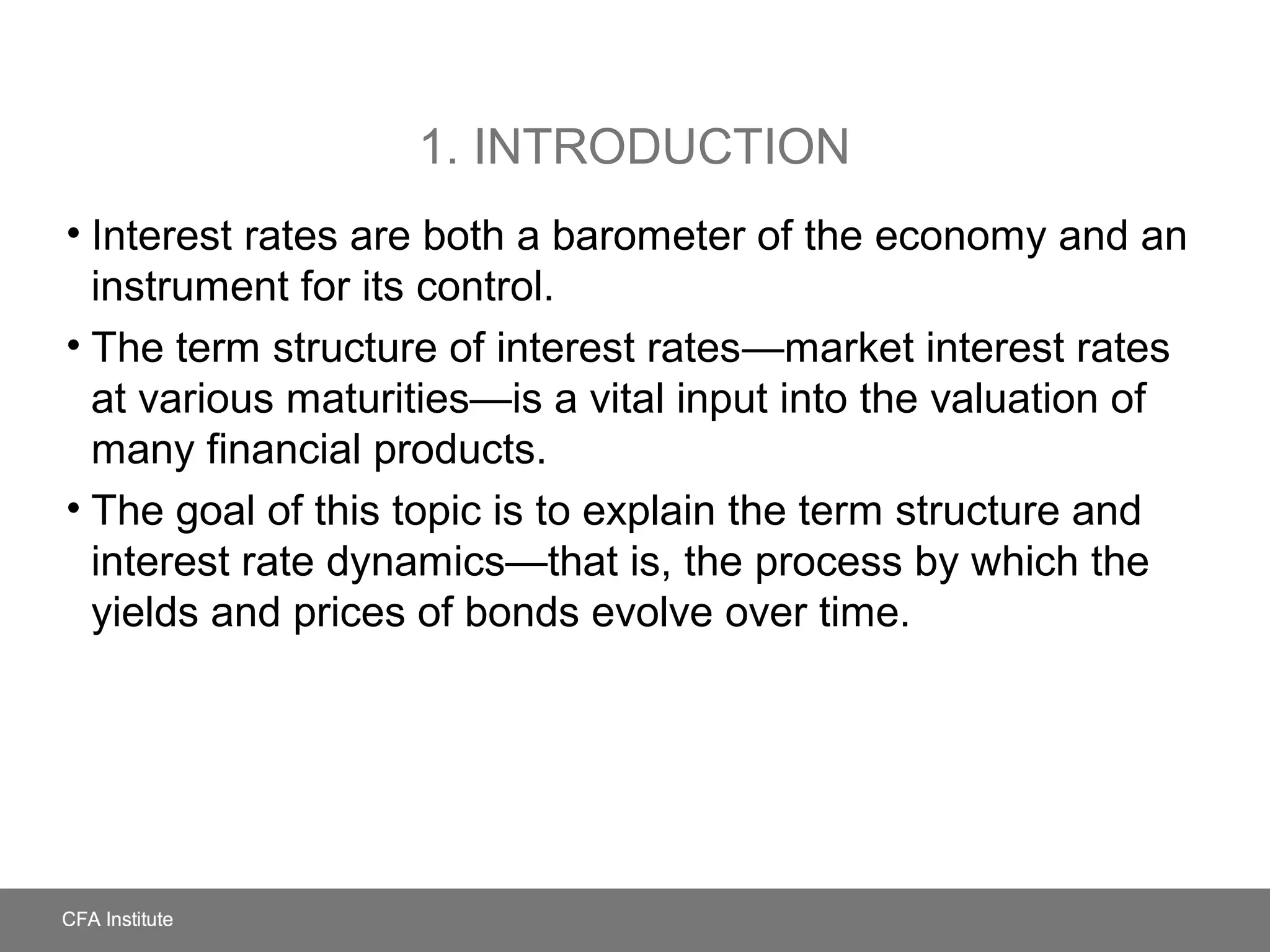 1. INTRODUCTION
• Interest rates are both a barometer of the economy and an
instrument for its control.
• The term structure of interest rates—market interest rates
at various maturities—is a vital input into the valuation of
many financial products.
• The goal of this topic is to explain the term structure and
interest rate dynamics—that is, the process by which the
yields and prices of bonds evolve over time.
 