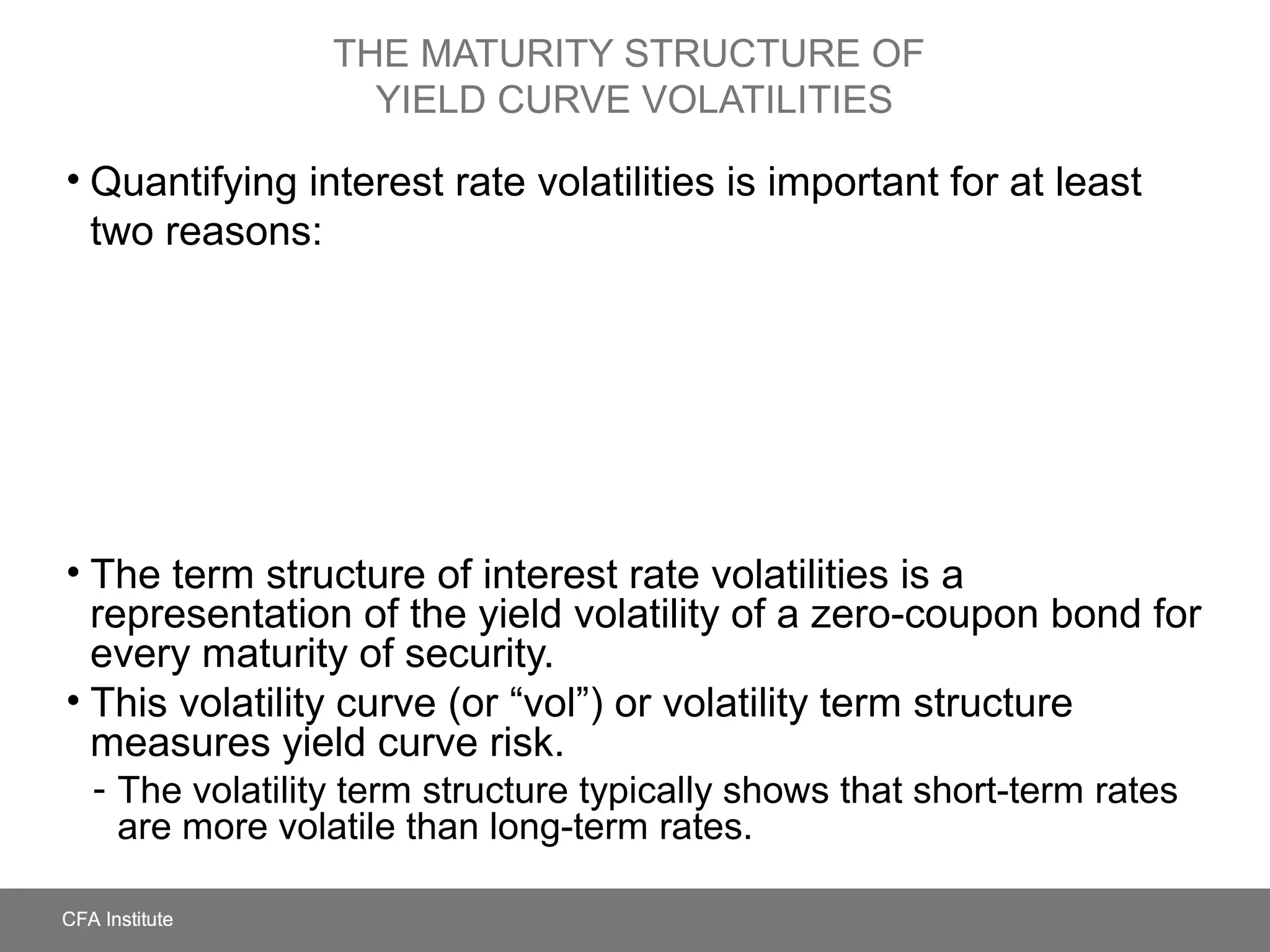 THE MATURITY STRUCTURE OF
YIELD CURVE VOLATILITIES
• Quantifying interest rate volatilities is important for at least
two reasons:
• The term structure of interest rate volatilities is a
representation of the yield volatility of a zero-coupon bond for
every maturity of security.
• This volatility curve (or “vol”) or volatility term structure
measures yield curve risk.
- The volatility term structure typically shows that short-term rates
are more volatile than long-term rates.
 